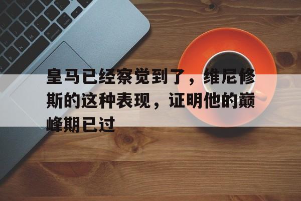 皇马已经察觉到了，维尼修斯的这种表现，证明他的巅峰期已过的简单介绍