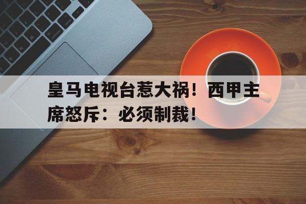 od体育入口-皇马电视台惹大祸！西甲主席怒斥：必须制裁！的简单介绍